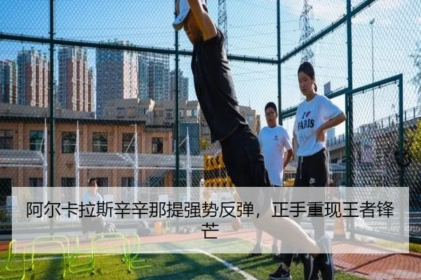 阿尔卡拉斯辛辛那提强势反弹，正手重现王者锋芒